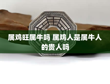 属鸡旺属牛吗 属鸡人是属牛人的贵人吗