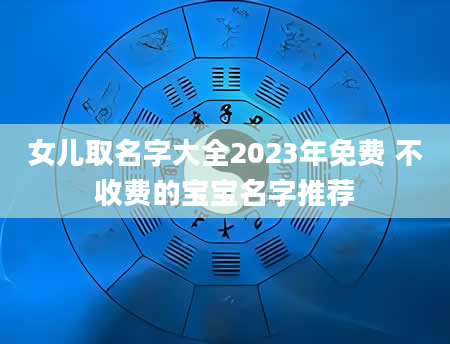 女儿取名字大全2023年免费 不收费的宝宝名字推荐