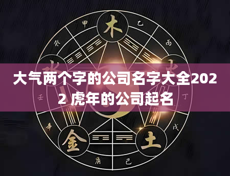 大气两个字的公司名字大全2022 虎年的公司起名