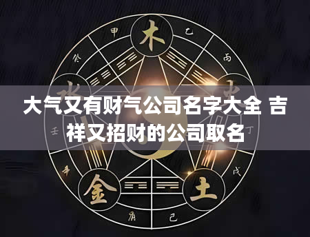 大气又有财气公司名字大全 吉祥又招财的公司取名