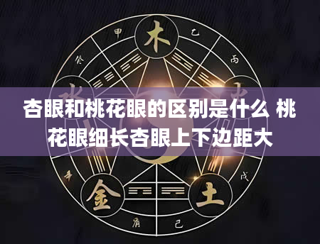 杏眼和桃花眼的区别是什么 桃花眼细长杏眼上下边距大