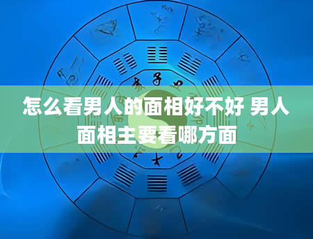 怎么看男人的面相好不好 男人面相主要看哪方面