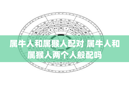 属牛人和属猴人配对 属牛人和属猴人两个人般配吗