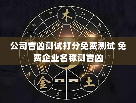 公司吉凶测试打分免费测试 免费企业名称测吉凶