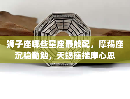 狮子座哪些星座最般配,摩羯座沉稳勤勉,天蝎座揣摩心思