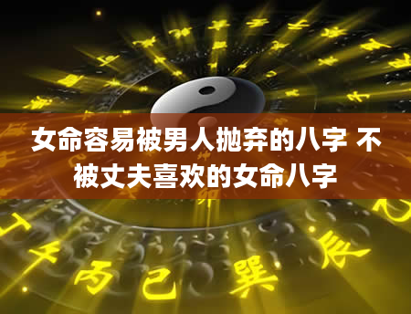 女命容易被男人抛弃的八字 不被丈夫喜欢的女命八字