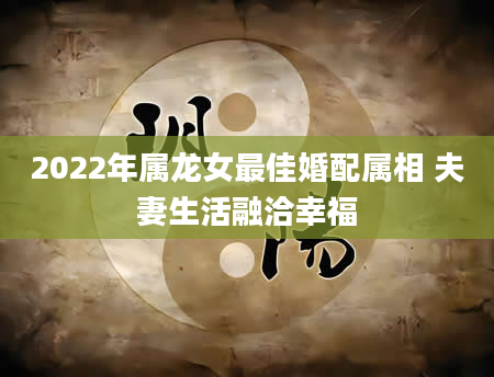 2022年属龙女最佳婚配属相 夫妻生活融洽幸福