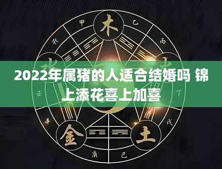 2022年属猪的人适合结婚吗 锦上添花喜上加喜