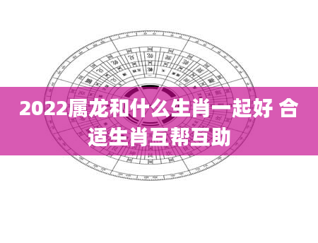 2022属龙和什么生肖一起好 合适生肖互帮互助