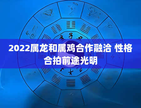 2022属龙和属鸡合作融洽 性格合拍前途光明