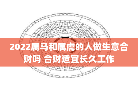 2022属马和属虎的人做生意合财吗 合财适宜长久工作