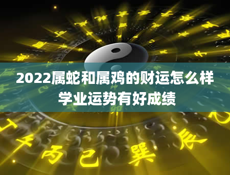 2022属蛇和属鸡的财运怎么样 学业运势有好成绩