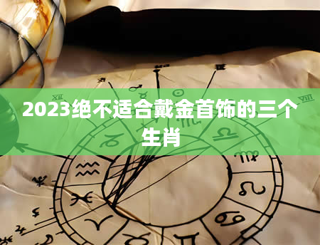 2023绝不适合戴金首饰的三个生肖