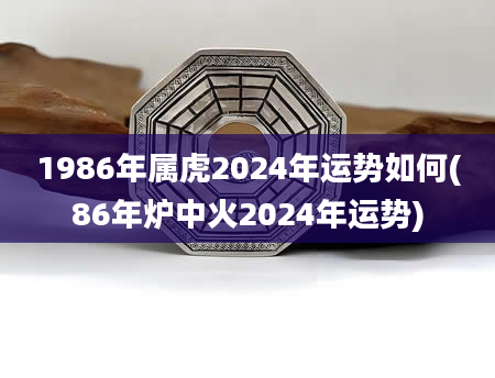 1986年属虎2024年运势如何(86年炉中火2024年运势)