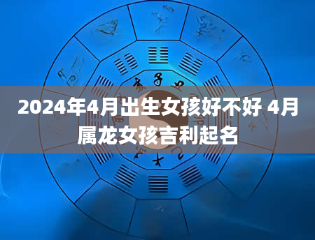 2024年4月出生女孩好不好 4月属龙女孩吉利起名