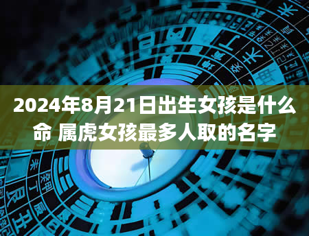 2024年8月21日出生女孩是什么命 属虎女孩最多人取的名字