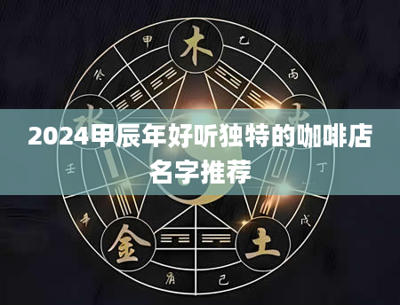 2024甲辰年好听独特的咖啡店名字推荐