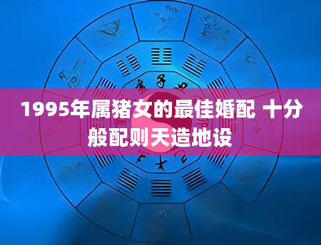 1995年属猪女的最佳婚配 十分般配则天造地设