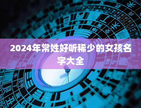 2024年常姓好听稀少的女孩名字大全