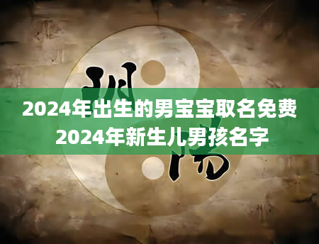 2024年出生的男宝宝取名免费 2024年新生儿男孩名字