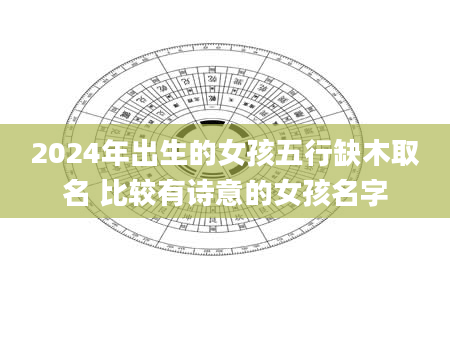 2024年出生的女孩五行缺木取名 比较有诗意的女孩名字