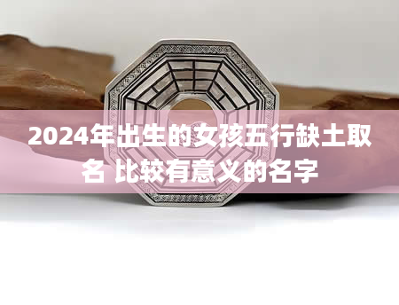 2024年出生的女孩五行缺土取名 比较有意义的名字