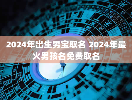 2024年出生男宝取名 2024年最火男孩名免费取名