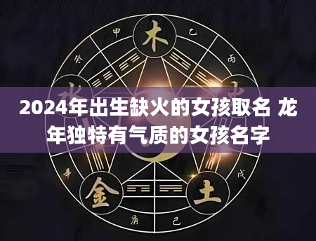 2024年出生缺火的女孩取名 龙年独特有气质的女孩名字