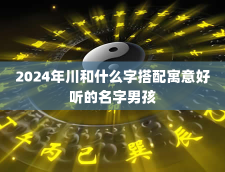 2024年川和什么字搭配寓意好听的名字男孩