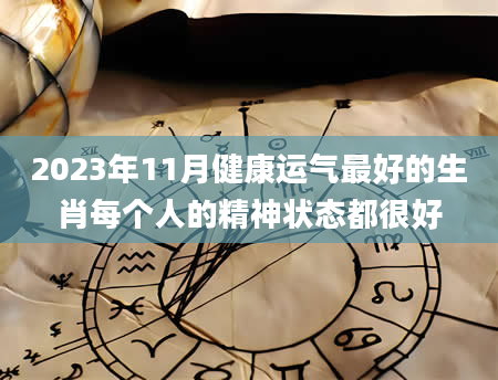 2023年11月健康运气最好的生肖每个人的精神状态都很好