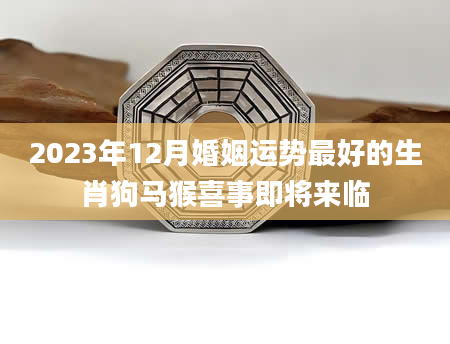 2023年12月婚姻运势最好的生肖狗马猴喜事即将来临