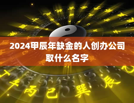 2024甲辰年缺金的人创办公司取什么名字