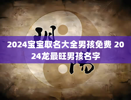 2024宝宝取名大全男孩免费 2024龙最旺男孩名字