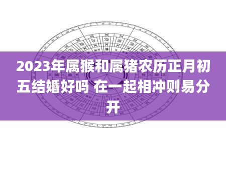 2023年属猴和属猪农历正月初五结婚好吗 在一起相冲则易分开