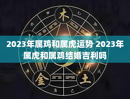 2023年属鸡和属虎运势 2023年属虎和属鸡结婚吉利吗