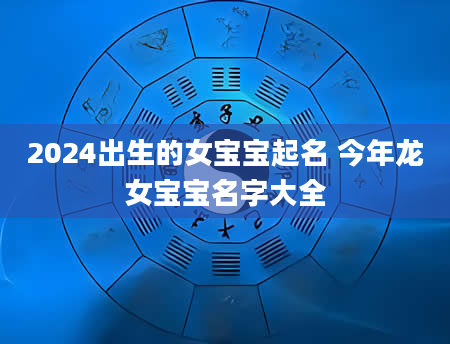 2024出生的女宝宝起名 今年龙女宝宝名字大全