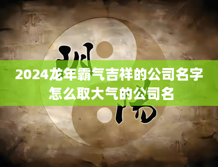 2024龙年霸气吉祥的公司名字 怎么取大气的公司名