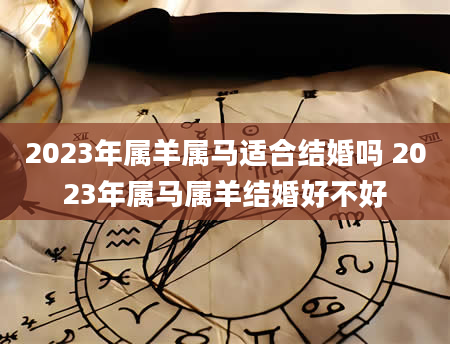 2023年属羊属马适合结婚吗 2023年属马属羊结婚好不好