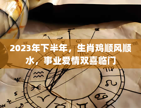 2023年下半年，生肖鸡顺风顺水，事业爱情双喜临门