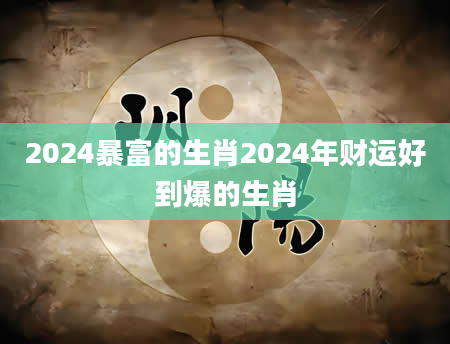 2024暴富的生肖2024年财运好到爆的生肖