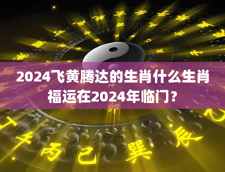 2024飞黄腾达的生肖什么生肖福运在2024年临门？