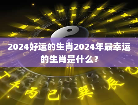 2024好运的生肖2024年最幸运的生肖是什么？