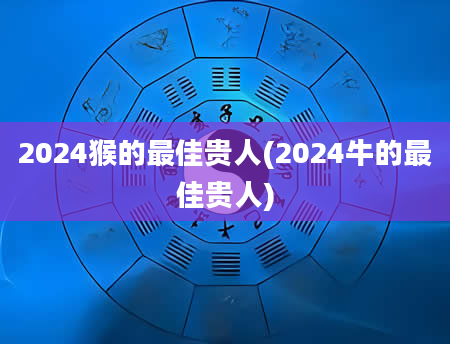 2024猴的最佳贵人(2024牛的最佳贵人)