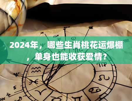 2024年，哪些生肖桃花运爆棚，单身也能收获爱情？