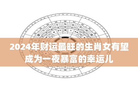 2024年财运最旺的生肖女有望成为一夜暴富的幸运儿