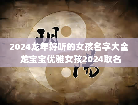 2024龙年好听的女孩名字大全 龙宝宝优雅女孩2024取名