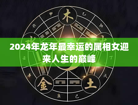 2024年龙年最幸运的属相女迎来人生的巅峰