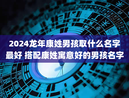 2024龙年康姓男孩取什么名字最好 搭配康姓寓意好的男孩名字