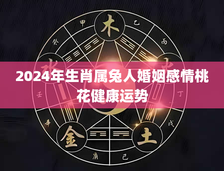 2024年生肖属兔人婚姻感情桃花健康运势