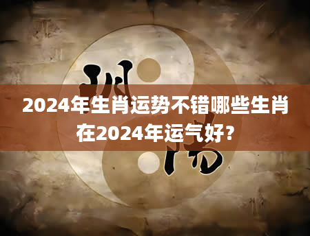 2024年生肖运势不错哪些生肖在2024年运气好？